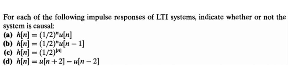 For each of the following impulse responses of LTI systems, indicate whether or not the
system is causal:
(a) h[n] = (1/2)"u[n]
(b) h[n] = (1/2)"u[n – 1]
(c) h[n] = (1/2)|
(d) h[n] = u[n+2] – u[n – 2]
