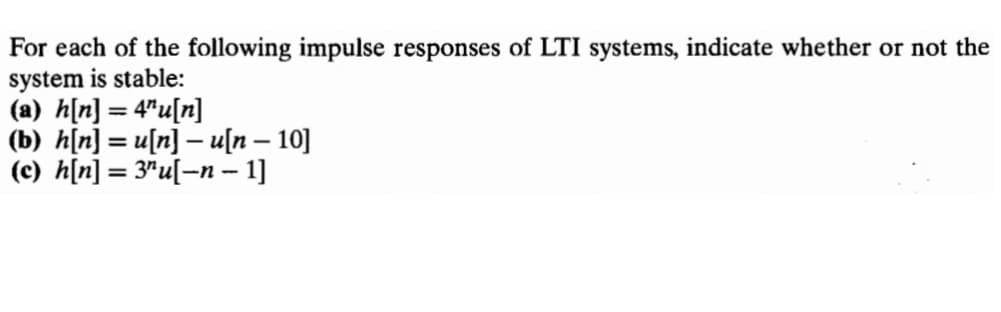 For each of the following impulse responses of LTI systems, indicate whether or not the
system is stable:
(a) h[n] = 4"u[n]
(b) h[n] = u[n] – u[n – 10]
(c) h[n] = 3"u[=n – 1]
%3D
