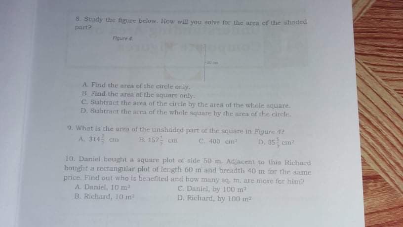 S. Study the figure below. How will you solve for the urea ofr the shaded
part?
Figure 4.
A Find the area of the circle only.
B. Find the area of the square only.
C. Subtract the area of the circle by the area of the whole square.
D. Subtract the area of the whole square by the area of the circle.
9. What is the area of the unshaded part of the square in Figure 4?
B. 157 cm
A. 314 cm
C. 400 cm
D. 85 cm
10. Daniel bought a square plot of side 50 m. Adjacent to thin Richard
bought a rectangular plot of length 60 m and breadth 40 m for the same
price. Find out who is benefited and how many aq. m. are more for him?
A. Daniel, 10 m
B. Richard, 10 m
C. Daniel, by 100 m
D. Richard, by 100 m2
