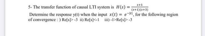s+1
5- The transfer function of causal LTI system is H(s) =
Determine the response y(t) when the input x(t) = e-, for the following region
of convergence : ) Re[s]> -3 ii) Refs]<-1 ii) -1>Refs]> -3
(s+1)(s+3)
