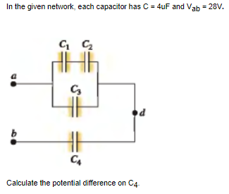 In the given network, each capacitor has C = 4uF and Vab = 28V.
Calculate the potential difference on C4.

