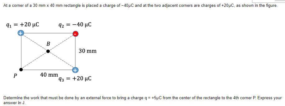 At a corner of a 30 mm x 40 mm rectangle is placed a charge of -40µC and at the two adjacent corners are charges of +20µC, as shown in the figure.
91 = +20 µC
92 = -40 µC
%3D
30 mm
40 mm
93 = +20 µC
Determine the work that must be done by an external force to bring a charge q = +5µC from the center of the rectangle to the 4th corner P. Express your
answer in J.
B.
