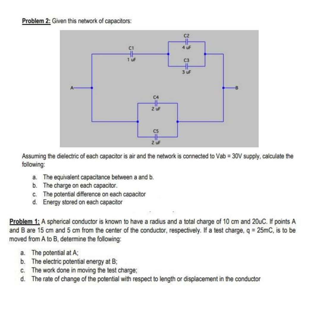 Problem 2: Given this network of capacitors:
c2
4 uF
1 uF
C3
3 uF
C4
2 uf
C5
2 uF
Assuming the dielectric of each capacitor is air and the network is connected to Vab 30V supply, calculate the
following:
a. The equivalent capacitance between a and b.
b. The charge on each capacitor.
C. The potential difference on each capacitor
d. Energy stored on each capacitor
Problem 1: A spherical conductor is known to have a radius and a total charge of 10 cm and 20uC. If points A
and B are 15 cm and 5 cm from the center of the conductor, respectively. If a test charge, q = 25mC, is to be
moved from A to B, determine the following:
a. The potential at A;
b. The electric potential energy at B;
c. The work done in moving the test charge;
d. The rate of change of the potential with respect to length or displacement in the conductor
