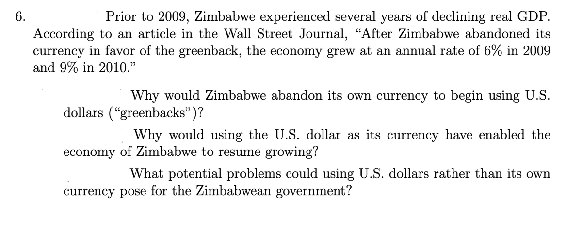 6.
Prior to 2009, Zimbabwe experienced several years of declining real GDP.
According to an article in the Wall Street Journal, “After Zimbabwe abandoned its
currency in favor of the greenback, the economy grew at an annual rate of 6% in 2009
and 9% in 2010."
Why would Zimbabwe abandon its own currency to begin using U.S.
dollars ("greenbacks")?
economy
Why would using the U.S. dollar as its currency have enabled the
of Zimbabwe to resume growing?
What potential problems could using U.S. dollars rather than its own
currency pose for the Zimbabwean government?