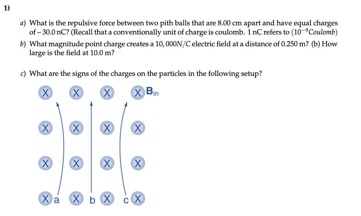 1)
a) What is the repulsive force between two pith balls that are 8.00 cm apart and have equal charges
of -30.0 nC? (Recall that a conventionally unit of charge is coulomb. 1 nC refers to (10-Coulomb)
b) What magnitude point charge creates a 10, 000N/C electric field at a distance of 0.250 m? (b) How
large is the field at 10.0 m?
c) What are the signs of the charges on the particles in the following setup?
X
X
X X Bin
Xx
X
Ха
X
X
X
X
X X
X b X
сх