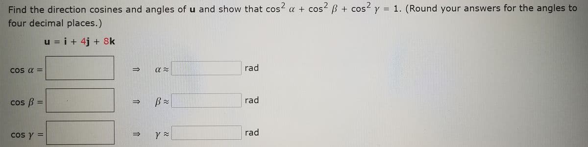 2
Find the direction cosines and angles of u and show that cos a + cos² B + cos² y = 1. (Round your answers for the angles to
four decimal places.)
%3D
u = i + 4j + 8k
rad
COS a =
cos B =
rad
%3D
cos Y =
rad
%3D
22
11

