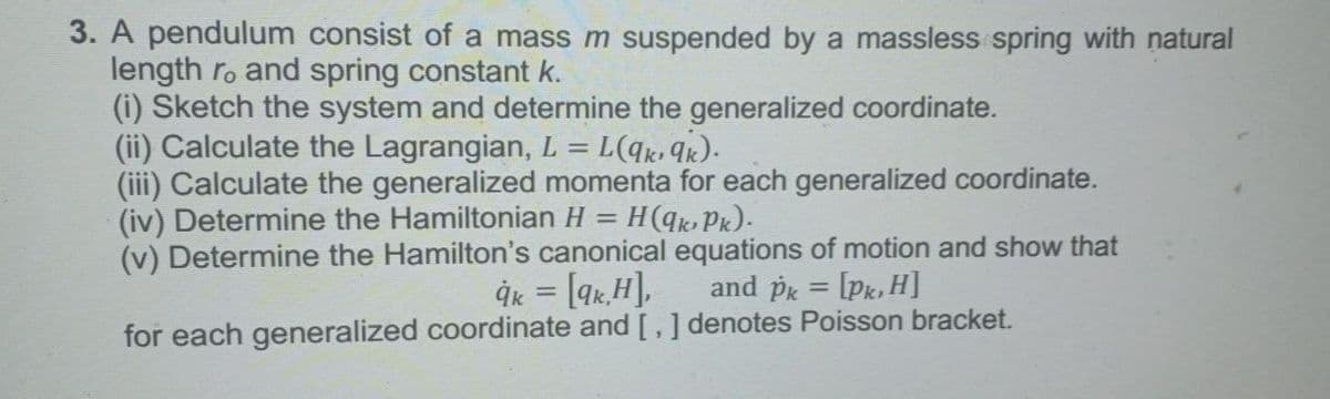 3. A pendulum consist of a mass m suspended by a massless spring with natural
length ro and spring constant k.
(i) Sketch the system and determine the generalized coordinate.
(ii) Calculate the Lagrangian, L =
(iii) Calculate the generalized momenta for each generalized coordinate.
(iv) Determine the Hamiltonian H
(v) Determine the Hamilton's canonical equations of motion and show that
H(qk, Pk).
%3D
İk = [qx,H],
and pg = [Pk, H]
%3D
%3D
for each generalized coordinate and [,] denotes Poisson bracket.
