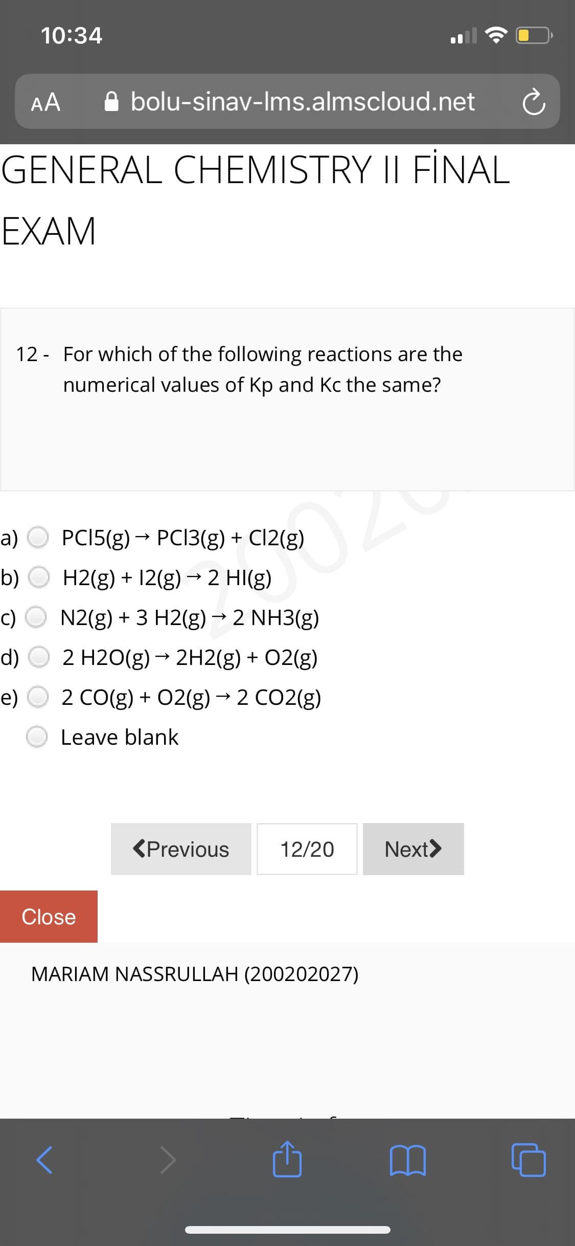 10:34
AA
A bolu-sinav-Ims.almscloud.net
GENERAL CHEMISTRY II FİNAL
EXAM
12 - For which of the following reactions are the
numerical values of Kp and Kc the same?
a)
PCI5(g) → PCI3(g) + C12(g)
->
b)
H2(g) + 12(g) → 2 HI(g)
c)
N2(g) + 3 H2(g) → 2 NH3(g)
d)
2 H2O(g) → 2H2(g) + 02(g)
e)
2 CO(g) + 02(g)→ 2 CO2(g)
Leave blank
<Previous
12/20
Next>
Close
MARIAM NASSRULLAH (200202027)
