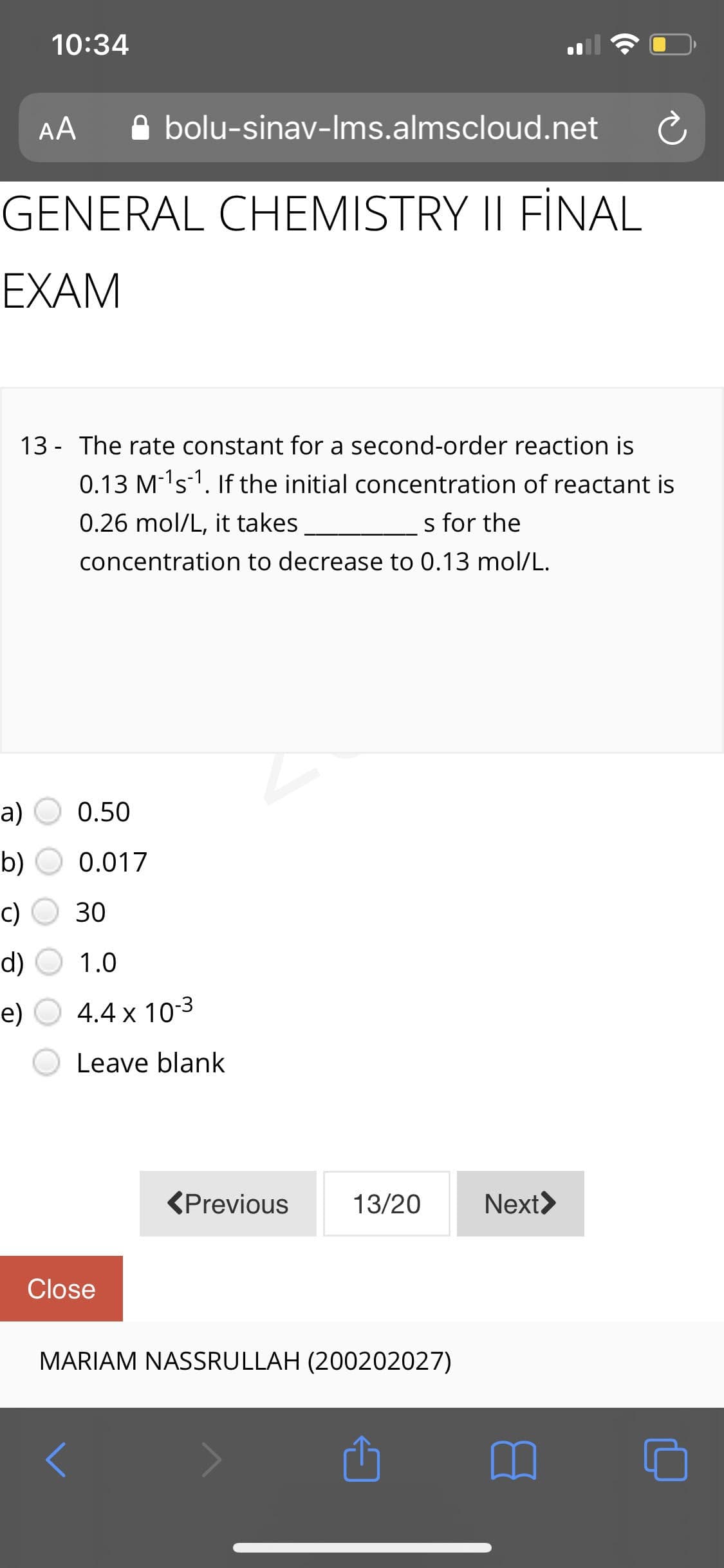 10:34
AA
A bolu-sinav-Ims.almscloud.net
GENERAL CHEMISTRY II FİNAL
EXAM
13 - The rate constant for a second-order reaction is
0.13 M-'s-1. If the initial concentration of reactant is
0.26 mol/L, it takes
s for the
concentration to decrease to 0.13 mol/L.
a) O 0.50
b)
0.017
c)
30
d)
1.0
е)
4.4 x 10-3
Leave blank
<Previous
13/20
Next>
Close
MARIAM NASSRULLAH (200202027)
