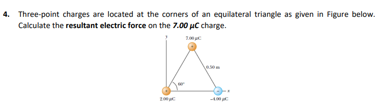 4. Three-point charges are located at the corners of an equilateral triangle as given in Figure below.
Calculate the resultant electric force on the 7.00 µC charge.
7.00 με
0.50 m
60
2.00 uC
-4.00 uC
