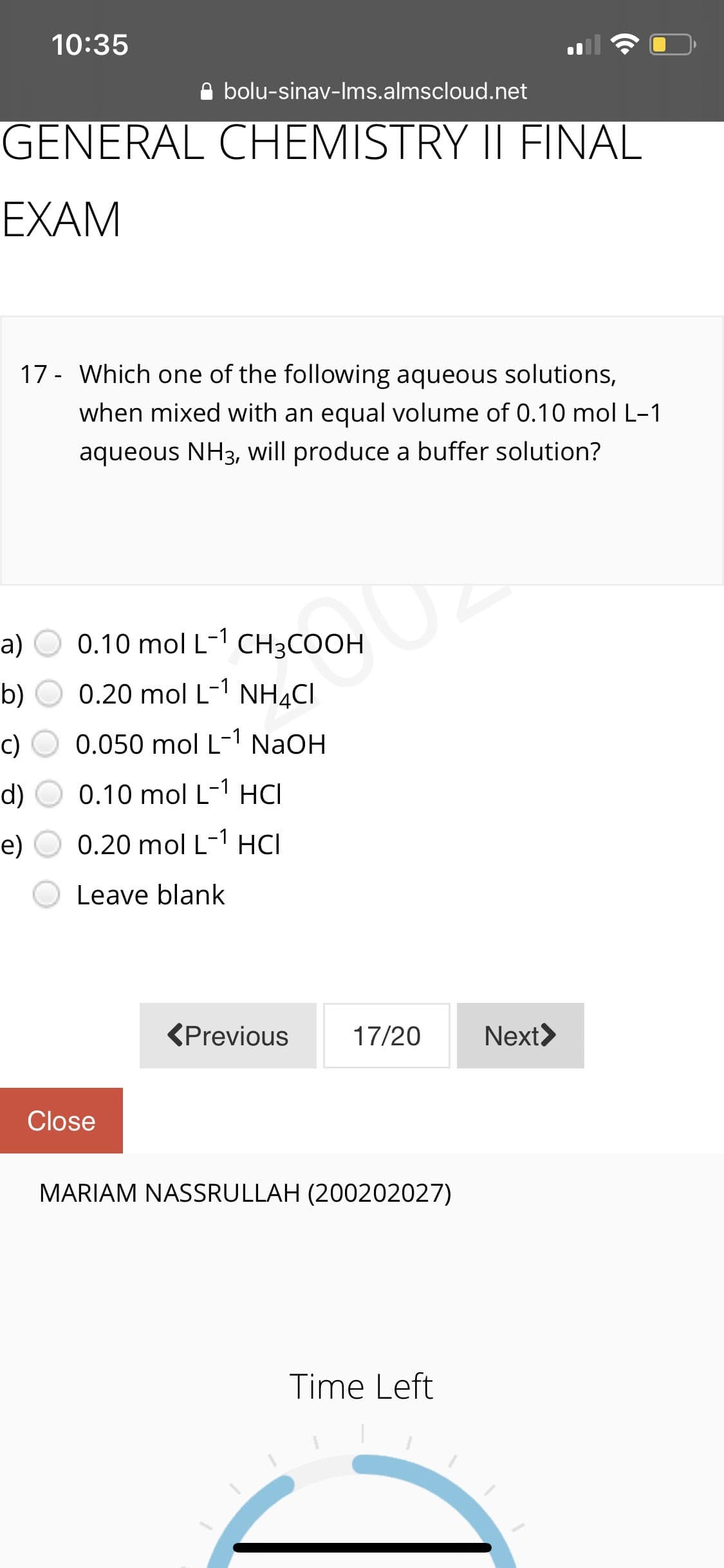 10:35
A bolu-sinav-Ims.almscloud.net
GENERAL CHEMISTRY II FINAL
EXAM
17 - Which one of the following aqueous solutions,
when mixed with an equal volume of 0.10 mol L-1
aqueous NH3, will produce a buffer solution?
a)
0.10 mol L-1 CH3COOH
b)
0.20 mol L-1 NH4CI
c)
0.050 mol L-1 NaOH
d) O 0.10 mol L-1 HCI
e)
0.20 mol L-1 HCI
Leave blank
(Previous
17/20
Next>
Close
MARIAM NASSRULLAH (200202027)
Time Left
