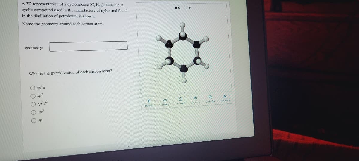 A 3D representation of a cyclohexane (C,H,) molecule, a
cyclic compound used in the manufacture of nylon and found
in the distillation of petroleum, is shown.
Name the geometry around each carbon atom.
geometry:
What is the hybridization of each carbon atom?
O sp’d
O sp²
O sp²d
A
n Du
Ratate
sp
O sp
