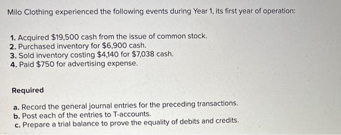 Milo Clothing experienced the following events during Year 1, its first year of operation:
1. Acquired $19,500 cash from the issue of common stock.
2. Purchased inventory for $6,900 cash.
3. Sold inventory costing $4,140 for $7,038 cash.
4. Paid $750 for advertising expense.
Required
a. Record the general journal entries for the preceding transactions.
b. Post each of the entries to T-accounts.
c. Prepare a trial balance to prove the equality of debits and credits.