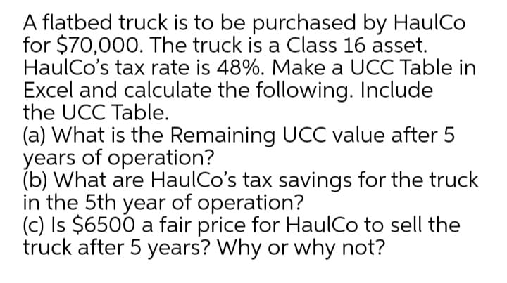 A flatbed truck is to be purchased by HaulCo
for $70,000. The truck is a Class 16 asset.
HaulCo's tax rate is 48%. Make a UCC Table in
Excel and calculate the following. Include
the UCC Table.
(a) What is the Remaining UCC value after 5
years of operation?
(b) What are HaulCo's tax savings for the truck
in the 5th year of operation?
(c) Is $6500 a fair price for HaulCo to sell the
truck after 5 years? Why or why not?
