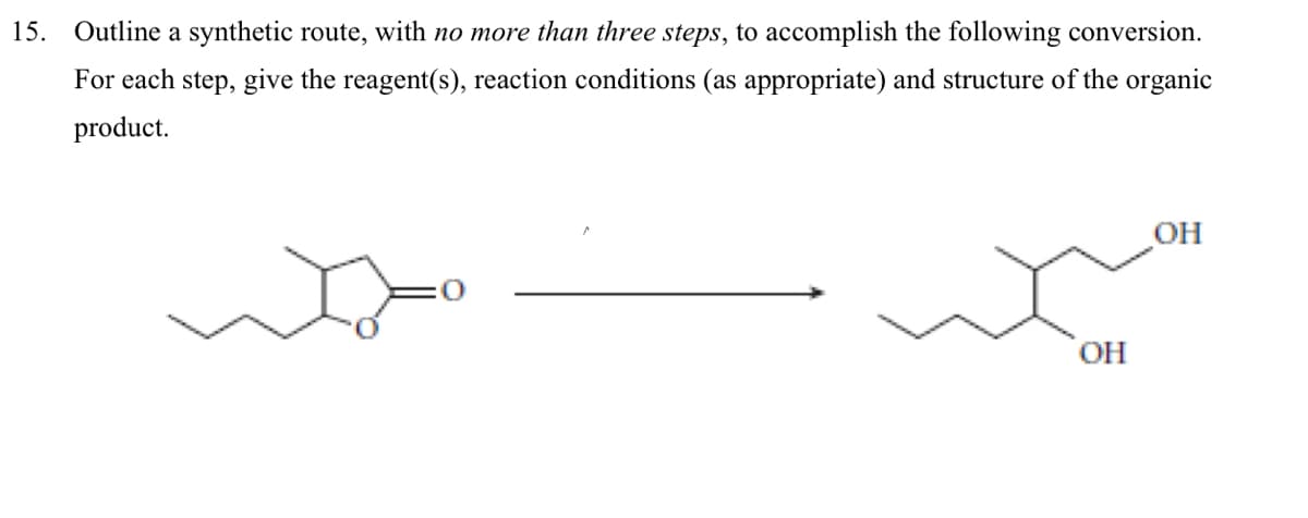 15. Outline a synthetic route, with no more than three steps, to accomplish the following conversion.
For each step, give the reagent(s), reaction conditions (as appropriate) and structure of the organic
product.
OH
OH
