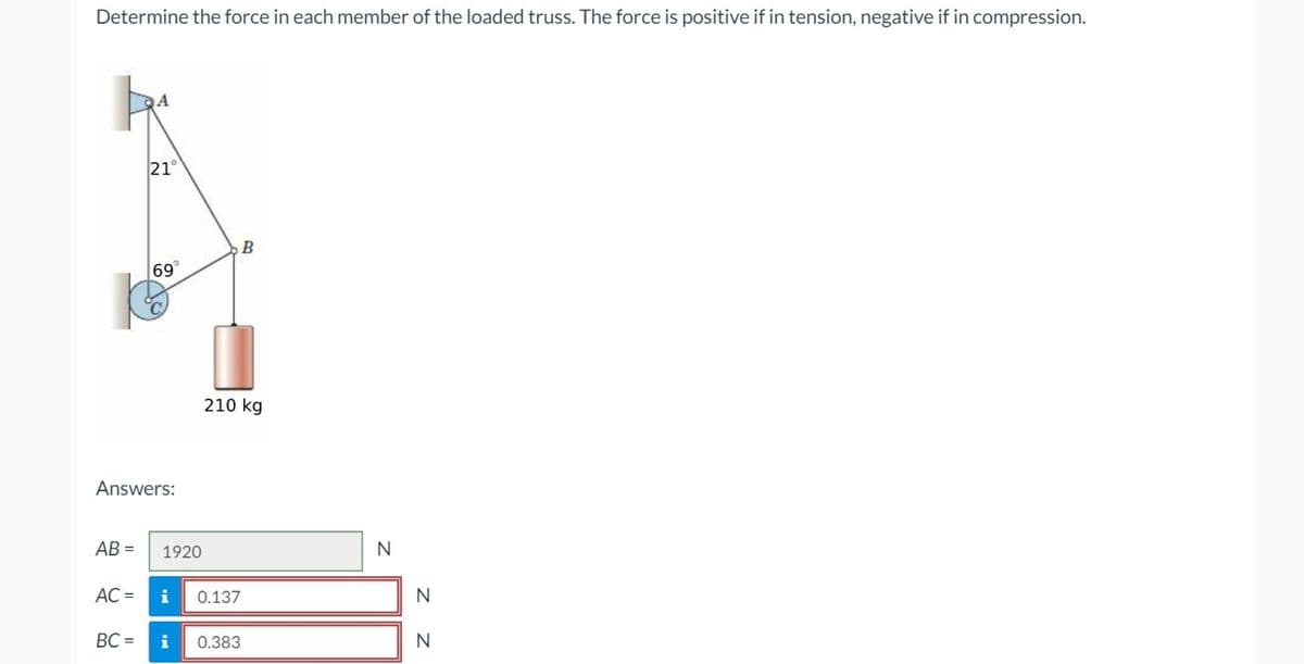 Determine the force in each member of the loaded truss. The force is positive if in tension, negative if in compression.
A
21°
69
Answers:
AB= 1920
B
210 kg
AC = i 0.137
BC= i 0.383
N
N
N