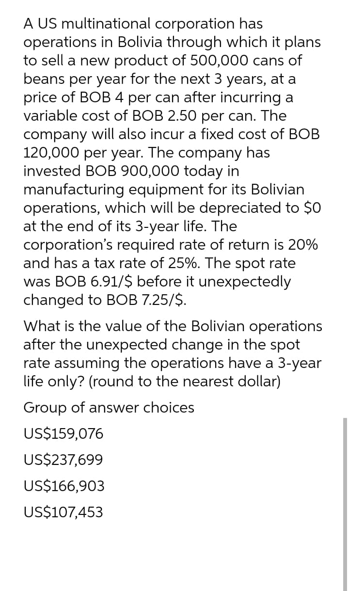 A US multinational corporation has
operations in Bolivia through which it plans
to sell a new product of 500,000 cans of
beans per year for the next 3 years, at a
price of BOB 4 per can after incurring a
variable cost of BOB 2.50 per can. The
company will also incur a fixed cost of BOB
120,000 per year. The company has
invested BOB 900,000 today in
manufacturing equipment for its Bolivian
operations, which will be depreciated to $0
at the end of its 3-year life. The
corporation's required rate of return is 20%
and has a tax rate of 25%. The spot rate
was BOB 6.91/$ before it unexpectedly
changed to BOB 7.25/$.
What is the value of the Bolivian operations
after the unexpected change in the spot
rate assuming the operations have a 3-year
life only? (round to the nearest dollar)
Group of answer choices
US$159,076
US$237,699
US$166,903
US$107,453
