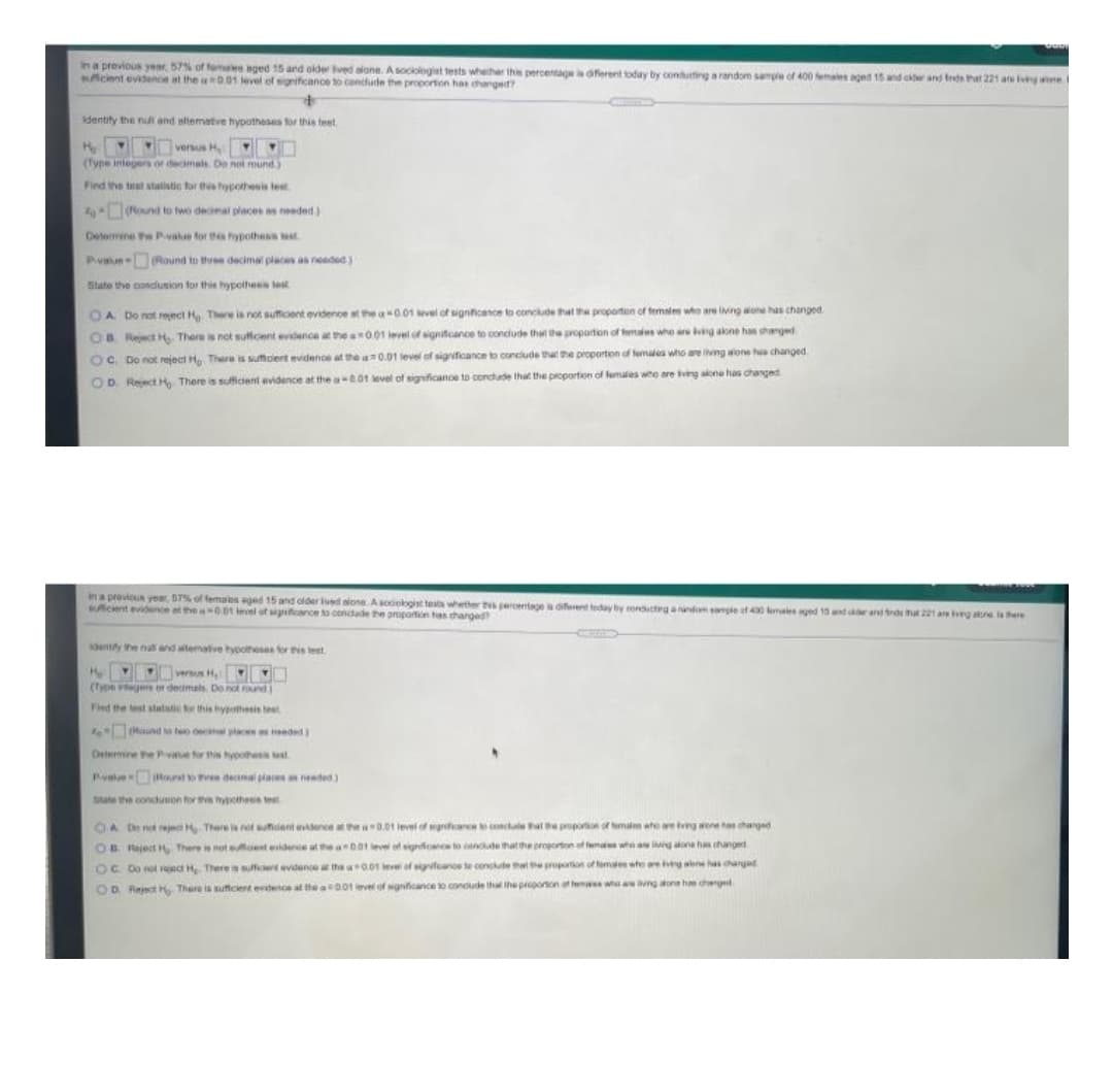 In a previous year, 57% of femaies aged 15 and older ived alone. Asociologiet tests whether this penrcentageferent today by conditting a random sange of 400 emaes aged 15 and cw and fede hat 221 are igne
cient evidanoe at the aD.01 level of significance to cendudn the proportion has changed?
Identity the nu and altemative hypotheses for this teet
vesus H
(Tyne integers or decimals Do nol mund)
Find the test statistic for this hypothesis test
7 Round to two decimal places as needed.)
Delemine he Pvalue for thypothesis tst
Pvun Round to three decimal pleces as needed)
State the condusion for this hypothens test
OA Do not reect H There is not suffcent evidence at the a0.01 evel of signficance to conclude that the proporten of females who are living wone has changed
OB Reject H, There is not sutficent evidence at the 001 ievel of signifcance to condude that the proportion of females whe are ng alone has harged
OC. Do not reject H There is sumciert evidenos at the a0.01 level of significance to conclude that the proportion of females who ae hng wone h changed
OD Reect H, There is sufident evidence at the a-e01 level of signficanoe to concude that the proportion of females who are ving alone has changed
i a provicun year, 57% of females aged 15 and older lued alone. A sociolgist tests whether tNs erentagea diferent today by condctrg anandom mple of 40 aie ged 10 and rand trd hat 221 are rg aone here
suficient evidence et the 0 el uf sgfcance to condade the proportion tas thanged
denty the nat and atematve typotteses for is test
H rn H O
(Type vge or decimals. Do not round
Find the test statatic or this hybothesis beet
Round ta to oca plce edd
Deiemine the Pvae for this hypothess test
Pyalue ound to tree decinal piaten needed)
Dute the conduwon for the hypotheeis test
OA Dntreject There ia not suficient evidence at the a -0.01 level of mgnficance lo concule al epropotioe of emales wte are tving wone has changed
OB Reject , There is not dest evidence at the a001 level of signficanos to canclde that the proporton of fem whe a g aona ha changed
OC Do not reject H There is sufficient evidence a the 0.01 ieve of sigifcance te conclute he proportion of temales who engnh changad
OD Reject , There is suffcient endence at the aD.01 level of signficance to condude th the proponon at fem whe a ng aone hm chegd

