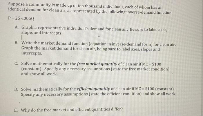 Suppose a community is made up of ten thousand individuals, each of whom has an
identical demand for clean air, as represented by the following inverse-demand function:
P = 25 -,005Q
A. Graph a representative individual's demand for clean air. Be sure to label axes,
slope, and intercepts.
B. Write the market demand function (equation in inverse-demand form) for clean air.
Graph the market demand for clean air, being sure to label axes, slopes and
intercepts.
C. Solve mathematically for the free market quantity of clean air if MC = $100
(constant). Specify any necessary assumptions (state the free market condition)
and show all work.
D. Solve mathematically for the efficient quantity of clean air if MC = $100 (constant).
Specify any necessary assumptions (state the efficient condition) and show all work.
E. Why do the free market and efficient quantities differ?
