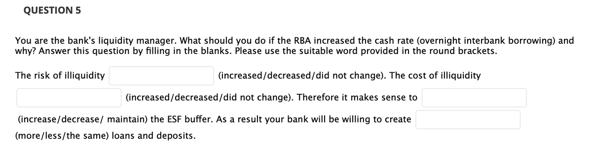 QUESTION 5
You are the bank's liquidity manager. What should you do if the RBA increased the cash rate (overnight interbank borrowing) and
why? Answer this question by filling in the blanks. Please use the suitable word provided in the round brackets.
The risk of illiquidity
(increased/decreased/did not change). The cost of illiquidity
(increased/decreased/did not change). Therefore it makes sense to
(increase/decrease/ maintain) the ESF buffer. As a result your bank will be willing to create
(more/less/the same) loans and deposits.

