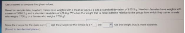 Use z scores to compare the given values.
Based on sample data, newbom males have weights with a mean of 3270.2 g and a standard deviation of 825.5 g. Newbom females have weights with
amean of 3068.2g and a standard deviation of 478.6 g. Who has the weight that is more extreme relative to the group from which they came: a male
who weighs 1700 gor a female who weighs 1700 g?
Since the z score for the male is z
(Round to two decimal places.)
and the z score for the female is z=
the
V has the weight that is more extreme.
