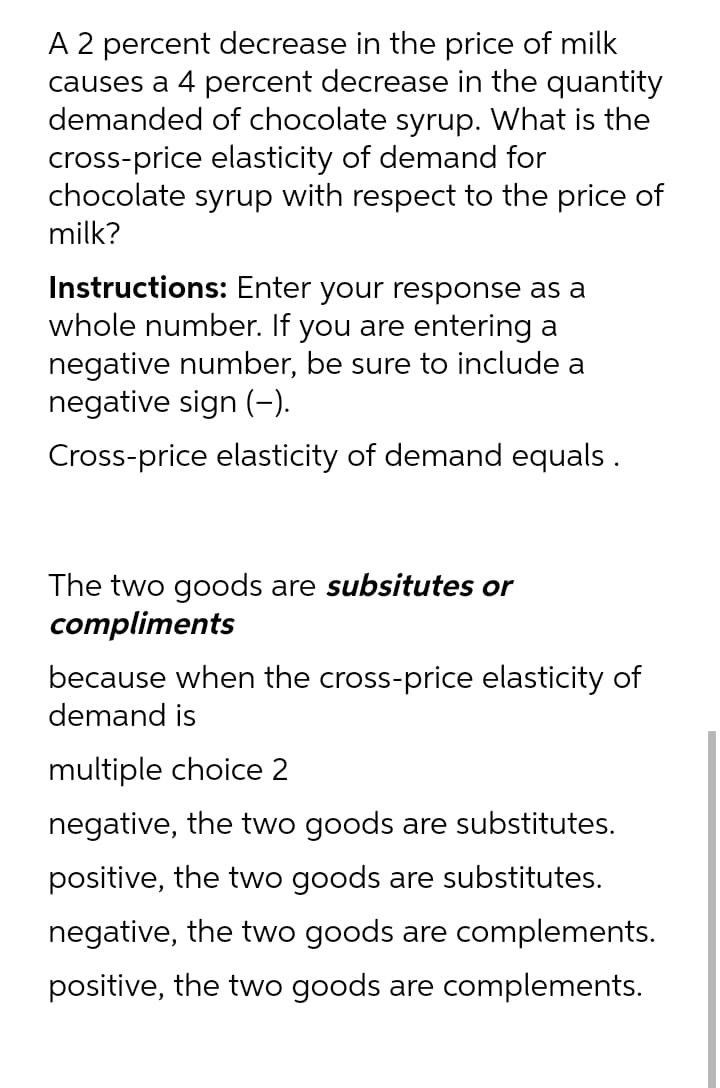 A 2 percent decrease in the price of milk
causes a 4 percent decrease in the quantity
demanded of chocolate syrup. What is the
cross-price elasticity of demand for
chocolate syrup with respect to the price of
milk?
Instructions: Enter your response as a
whole number. If you are entering a
negative number, be sure to include a
negative sign (-).
Cross-price elasticity of demand equals .
The two goods are subsitutes or
compliments
because when the cross-price elasticity of
demand is
multiple choice 2
negative, the two goods are substitutes.
positive, the two goods are substitutes.
negative, the two goods are complements.
positive, the two goods are complements.
