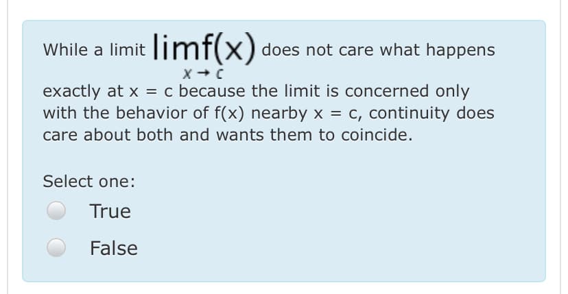 While a limit ||mf(x) does not care what happens
exactly at x = c because the limit is concerned only
with the behavior of f(x) nearby x = c, continuity does
care about both and wants them to coincide.
%3D
Select one:
True
False

