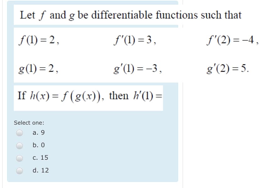 Let f and g be differentiable functions such that
f (1) = 2,
f'(1) = 3,
f'(2) = -4,
g(1) = 2,
g'(1) = -3,
g'(2) = 5.
If h(x)= f (g(x)), then h'(1) =
Select one:
а. 9
b. 0
С. 15
d. 12
