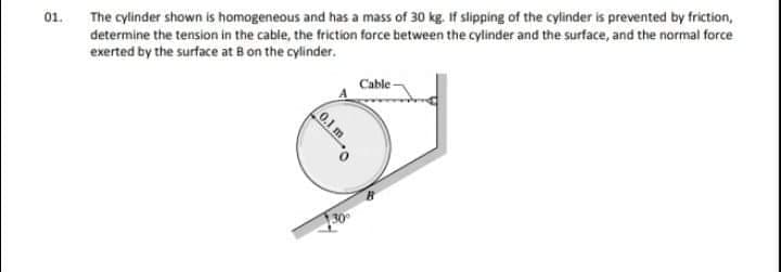 The cylinder shown is homogeneous and has a mass of 30 kg. if slipping of the cylinder is prevented by friction,
determine the tension in the cable, the friction force between the cylinder and the surface, and the normal force
exerted by the surface at B on the cylinder.
