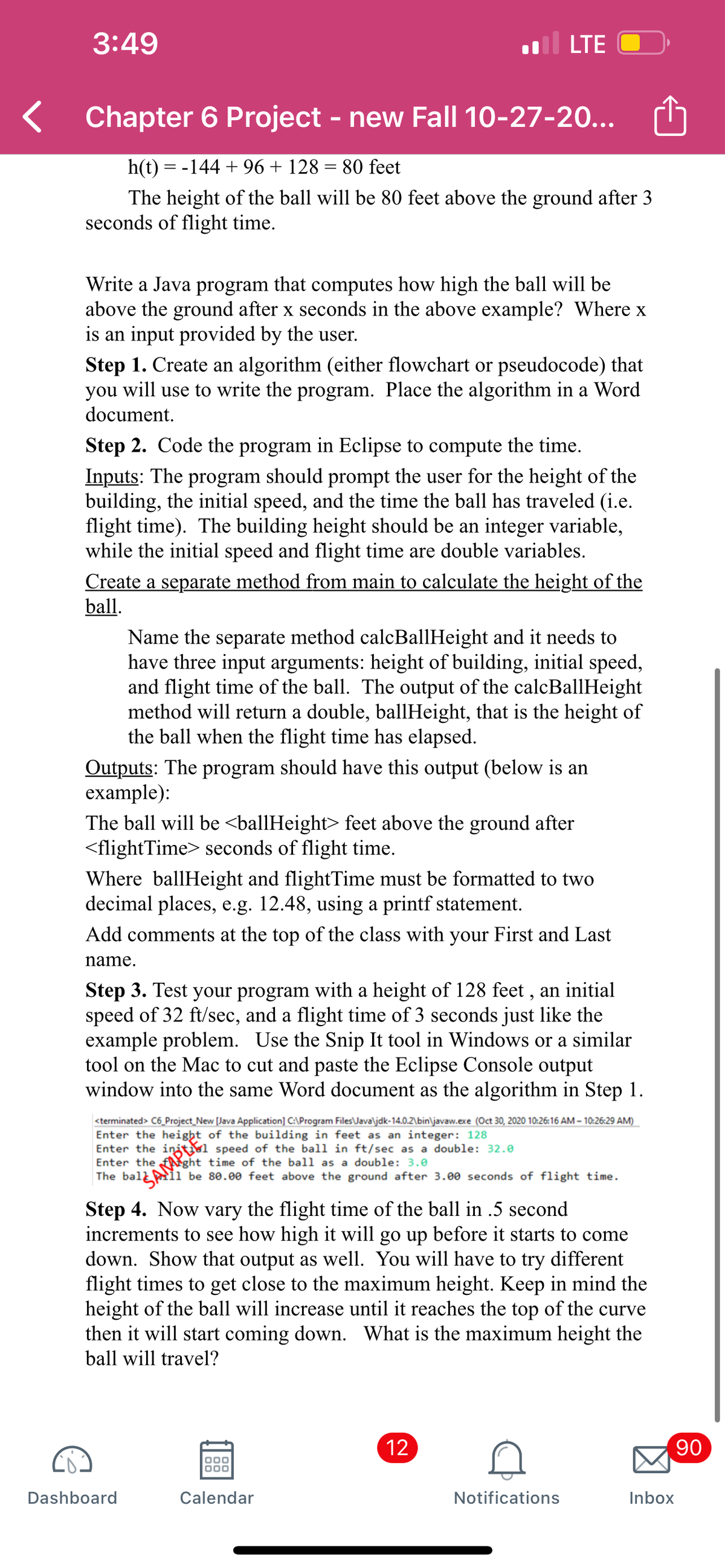 3:49
LTE
Chapter 6 Project - new Fall 10-27-20...
h(t) = -144 + 96 + 128 = 80 feet
The height of the ball will be 80 feet above the ground after 3
seconds of flight time.
Write a Java program that computes how high the ball will be
above the ground after x seconds in the above example? Where x
is an input provided by the user.
Step 1. Create an algorithm (either flowchart or pseudocode) that
you will use to write the program. Place the algorithm in a Word
document.
Step 2. Code the program in Eclipse to compute the time.
Inputs: The program should prompt the user for the height of the
building, the initial speed, and the time the ball has traveled (i.e.
flight time). The building height should be an integer variable,
while the initial speed and flight time are double variables.
Create a separate method from main to calculate the height of the
ball.
Name the separate method calcBallHeight and it needs to
have three input arguments: height of building, initial speed,
and flight time of the ball. The output of the calcBallHeight
method will return a double, ballIHeight, that is the height of
the ball when the flight time has elapsed.
Outputs: The program should have this output (below is an
example):
The ball will be <ballHeight> feet above the ground after
<flightTime> seconds of flight time.
Where ballHeight and flightTime must be formatted to two
decimal places, e.g. 12.48, using a printf statement.
Add comments at the top of the class with your First and Last
name.
Step 3. Test your program with a height of 128 feet , an initial
speed of 32 ft/sec, and a flight time of 3 seconds just like the
example problem. Use the Snip It tool in Windows or a similar
tool on the Mac to cut and paste the Eclipse Console output
window into the same Word document as the algorithm in Step 1.
<terminated> C6_Project_New [Java Application] C:\Program Files\Javaljdk-14.0.2\bin\javaw.exe (Oct 30, 2020 10:26:16 AM – 10:26:29 AM)
Enter the height of the building in feet as an integer: 128
Enter the
Enter the
time of the ball as a double: 3.0
The ball ii be 80.00 feet above the ground after 3.00 seconds of flight time.
Step 4. Now vary the flight time of the ball in .5 second
increments to see how high it will go up before it starts to come
down. Show that output as well. You will have to try different
flight times to get close to the maximum height. Keep in mind the
height of the ball will increase until it reaches the top of the curve
then it will start coming down. What is the maximum height the
ball will travel?
12
90
Dashboard
Calendar
Notifications
Inbox
N.
