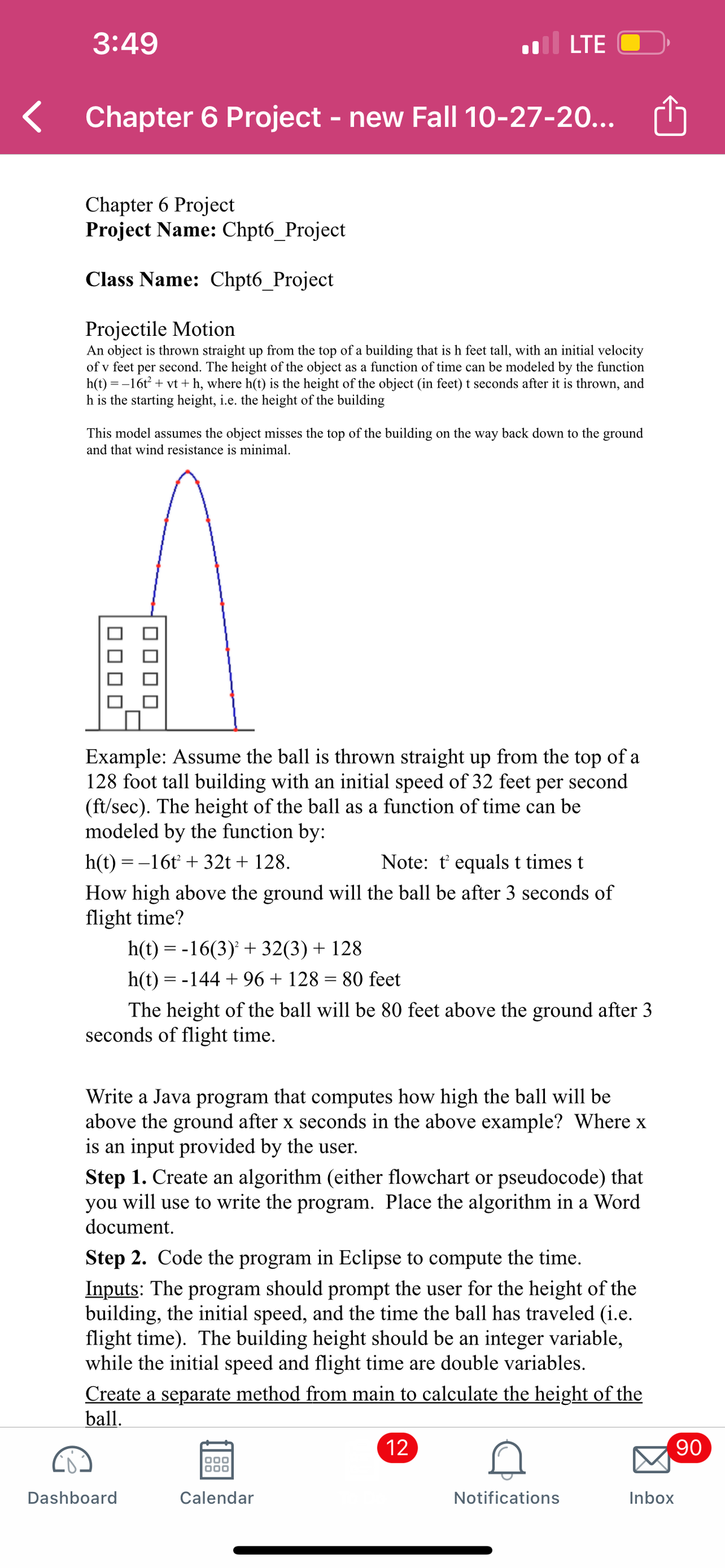 3:49
LTE
Chapter 6 Project - new Fall 10-27-20...
Chapter 6 Project
Project Name: Chpt6_Project
Class Name: Chpt6_Project
Projectile Motion
An object is thrown straight up from the top of a building that is h feet tall, with an initial velocity
of v feet per second. The height of the object as a function of time can be modeled by the function
h(t) = -16t + vt + h, where h(t) is the height of the object (in feet) t seconds after it is thrown, and
h is the starting height, i.e. the height of the building
This model assumes the object misses the top of the building on the way back down to the ground
and that wind resistance is minimal.
Example: Assume the ball is thrown straight up from the top of a
128 foot tall building with an initial speed of 32 feet
(ft/sec). The height of the ball as a function of time can be
modeled by the function by:
per
second
h(t) = -16t + 32t + 128.
Note: t equals t times t
How high above the ground will the ball be after 3 seconds of
flight time?
h(t) = -16(3) + 32(3) + 128
h(t) = -144 + 96 + 128 = 80 feet
The height of the ball will be 80 feet above the ground after 3
seconds of flight time.
Write a Java program that computes how high the ball will be
above the ground after x seconds in the above example? Where x
is an input provided by the user.
Step 1. Create an algorithm (either flowchart or pseudocode) that
you will use to write the program. Place the algorithm in a Word
document.
Step 2. Code the program in Eclipse to compute the time.
Inputs: The program should prompt the user for the height of the
building, the initial speed, and the time the ball has traveled (i.e.
flight time). The building height should be an integer variable,
while the initial speed and flight time are double variables.
Create a separate method from main to calculate the height of the
ball.
12
90
Dashboard
Calendar
Notifications
Inbox
OO00
]ロロロ
