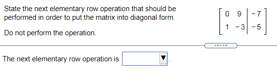 State the next elementary row operation that should be
performed in order to put the matrix into diagonal form.
0 9
-7
1 -3 -5
Do not perform the operation.
.....
The next elementary row operation is
