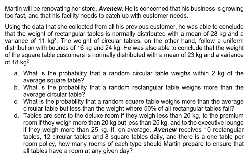 Martin will be renovating her store, Avenew. He is concerned that his business is growing
too fast, and that his facility needs to catch up with customer needs.
Using the data that she collected from all his previous customer, he was able to conclude
that the weight of rectangular tables is normally distributed with a mean of 28 kg and a
variance of 11 kg?. The weight of circular tables, on the other hand, follow a uniform
distribution with bounds of 16 kg and 24 kg. He was also able to conclude that the weight
of the square table customers is normally distributed with a mean of 23 kg and a variance
of 18 kg?.
a. What is the probability that a random circular table weighs within 2 kg of the
average square table?
b. What is the probability that a random rectangular table weighs more than the
average circular table?
c. What is the probability that a random square table weighs more than the average
circular table but less than the weight where 50% of all rectangular tables fall?
d. Tables are sent to the deluxe room if they weigh less than 20 kg, to the premium
room if they weigh more than 20 kg but less than 25 kg, and to the executive lounge
if they weigh more than 25 kg. If, on average, Avenew receives 10 rectangular
tables, 12 circular tables and 8 square tables daily, and there is a one table per
room policy, how many rooms of each type should Martin prepare to ensure that
all tables have a room at any given day?
