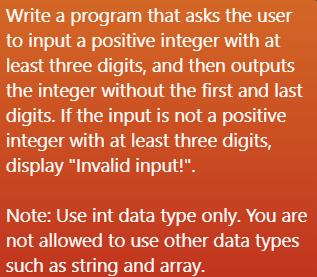Write a program that asks the user
to input a positive integer with at
least three digits, and then outputs
the integer without the first and last
digits. If the input is not a positive
integer with at least three digits,
display "Invalid input!".
Note: Use int data type only. You are
not allowed to use other data types
such as string and array.
