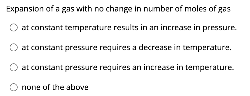 Expansion of a gas with no change in number of moles of gas
at constant temperature results in an increase in pressure.
at constant pressure requires a decrease in temperature.
at constant pressure requires an increase in temperature.
none of the above
