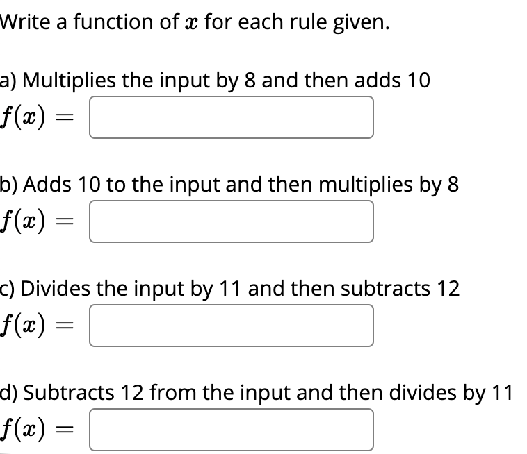 Write a function of x for each rule given.
a) Multiplies the input by 8 and then adds 10
f(x) =
b) Adds 10 to the input and then multiplies by 8
f(x)
c) Divides the input by 11 and then subtracts 12
f(x) =
d) Subtracts 12 from the input and then divides by 11
f(x) =
