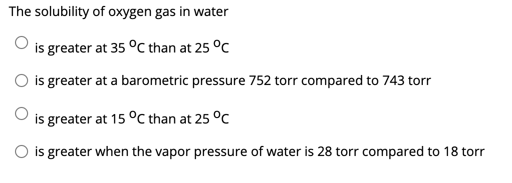 The solubility of oxygen gas in water
is greater at 35 °C than at 25 °C
is greater at a barometric pressure 752 torr compared to 743 torr
is greater at 15 °C than at 25 °C
O is greater when the vapor pressure of water is 28 torr compared to 18 torr

