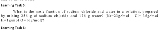 Learning Task 5:
What is the mole fraction of sodium chloride and water in a solution, prepared
by mixing 256 g of sodium chloride and 176 g water? (Na=23g/mol Cl= 35g/mol
H=1g/mol O=16g/mol)?
Learning Task 6:
