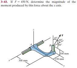 3-43. If F = 450 N, determine the magnitude of the
moment produced by this force about the x axis.
100 mm
150 mm
300 mm
