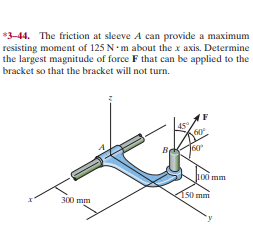 *3-44. The friction at sleeve A can provide a maximum
resisting moment of 125 N-m about the x axis. Determine
the largest magnitude of force F that can be applied to the
bracket so that the bracket will not turn.
100 mm
150 mm
300 mm
