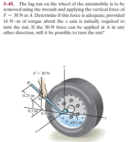 3-45. The lug nut on the wheel of the automobile is to be
removed using the wrench and applying the vertical force of
F = 30 Nat A. Determine if this force is adequate, provided
14 N- m of torque about the x axis is initially required to
turn the nut. If the 30-N force can be applied at A in any
other direction, will it be possible to turn the nut?
F = 30 N
0.25 m
03my
0.5 m
0.1 my
