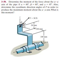 3-50. Determine the moment of the force about the a-a
axis of the pipe if a - 60°, B - 60°, and y - 45°. Also,
determine the coordinate direction angles of F in order to
produce the maximum moment about the a-a axis. What is
this moment?
F = 30 N
50 mm
F100 mm
100 mm

