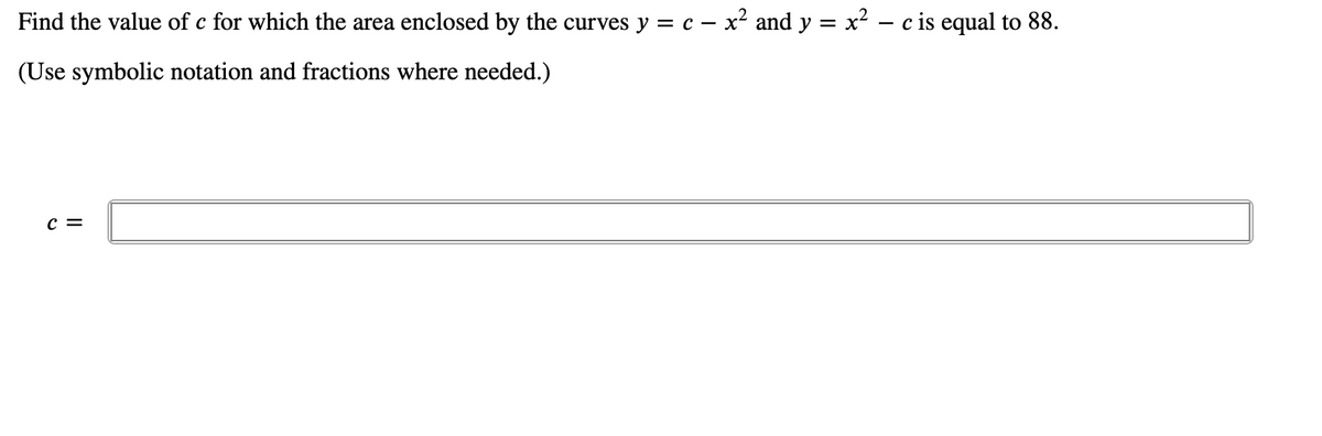 Find the value of c for which the area enclosed by the curves y = c – x² and y = x² – c is equal to 88.
(Use symbolic notation and fractions where needed.)
c =
