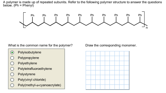 A polymer is made up of repeated subunits. Refer to the following polymer structure to answer the questions
below. (Ph Phenyl)
Ph
Ph
Ph
Ph
Ph
Ph
Ph
Ph
Ph
Ph
Draw the corresponding monomer
What is the common name for the polymer?
Polyisobutylene
Polypropylene
Polyethylene
Polytetrafluoroethylene
Polystyrene
Poly(vinyl chloride)
Poly(methyl-a-cyanoacrylate)
