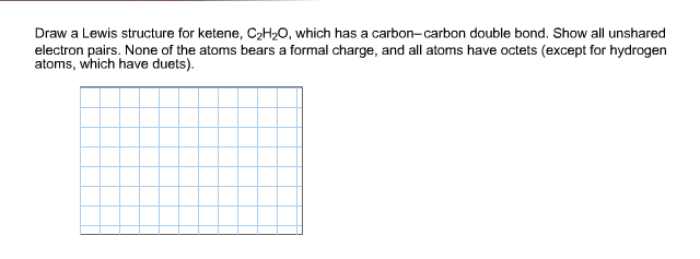 Draw a Lewis structure for ketene, C2H20, which has a carbon-carbon double bond. Show all unshared
electron pairs. None of the atoms bears a formal charge, and all atoms have octets (except for hydrogen
atoms, which have duets)
