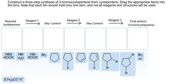 Construct a three-step synthesis of 3-bromocyclopentene from cyclopentane. Drag the appropriate items into
the bins. Note that each bin should hold only one item, and not all reagents and structures will be used.
Reagent 3
Reagent 2
Reagent 1
Final product
Reactant
Step 1 product
Step 2 product
(cyclopentane)
(3-bromocyclopentene)
NBS
ROOR
HBr
HBr
ROOR
Br Br2
Br2
Hzо
hv
Br
Br
Br
Br
Br
(CH3)3CO K
