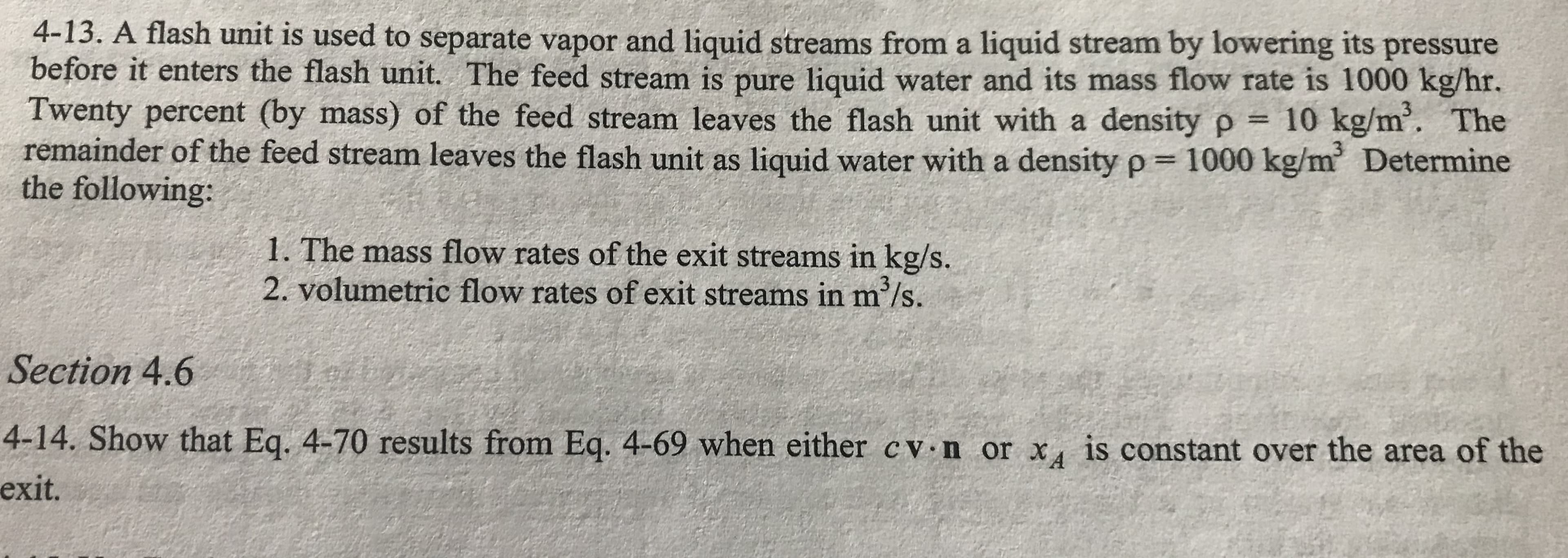 4-13. A flash unit is used to separate vapor and liquid streams from a liquid stream by lowering its pressure
before it enters the flash unit. The feed stream is pure liquid water and its mass flow rate is 1000 kg/hr.
Twenty percent (by mass) of the feed stream leaves the flash unit with a density p 10 kg/m. The
remainder of the feed stream leaves the flash unit as liquid water with a density p 1000 kg/m Determine
the following:
3
1. The mass flow rates of the exit streams in kg/s.
2. volumetric flow rates of exit streams in m /s.
Section 4.6
4-14. Show that Eq. 4-70 results from Eq. 4-69 when either c v n or x is constant over the area of the
exit.
