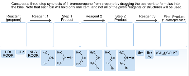 Construct a three-step synthesis of 1-bromopropane from propane by dragging the appropriate formulas into
the bins. Note that each bin willl hold only one item, and not all of the given reagents or structures will be used.
Reactant
Reagent 1
Step 1
Product
Reagent 2
Step 2
Product
Reagent 3
Final Product
(1-bromopropane)
(propane)
Br2 Br2 (CH)3CO K
HBr
ROOR
HBr NBS
ROOR
HaC
Нас
Нас,
Нас
Нас
НаС.
hv
CH2
CH2
CH
Нс
CH-Br
CH-Br
CH
Нас
Нас,
нC
Нас
НаС
Br
Br
Br
