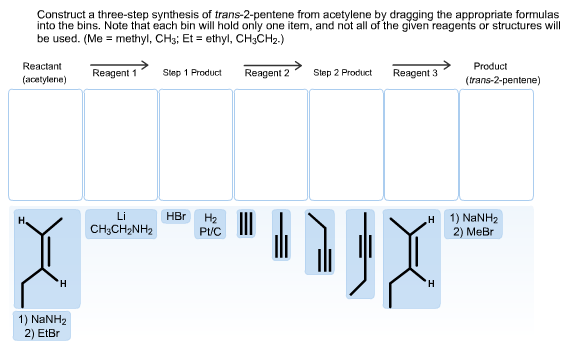 Construct a three-step synthesis of trans-2-pentene from acetylene by dragging the appropriate formulas
into the bins. Note that each bin will hold only one item, and not all of the given reagents or structures will
be used. (Me methyl, CHs; Et ethyl, CH3CH2.)
Reactant
Product
Reagent 1
Reagent 2
Step 1 Product
Step 2 Product
Reagent 3
(acetylene)
(trans-2-pentene)
Li
HBr
На
Pt
1) NaNH2
2) Me
н
CH3CH2NH2
H
H
1) NaNH2
2) EtBr
