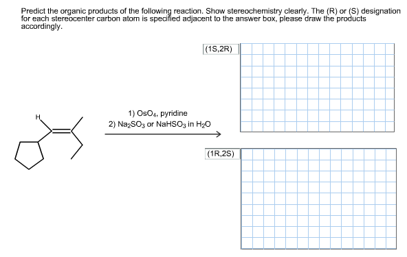 Predict the organic products of the following reaction. Show stereochemistry clearly. The (R) or (S) designation
for each stereocenter carbon atom is specified adjacent to the answer box, please draw the products
accordingly
(1S,2R)
1) OsO4, pyridine
H
2) Na2SO3 or NaHSO3 in H20
(1R,2S)
